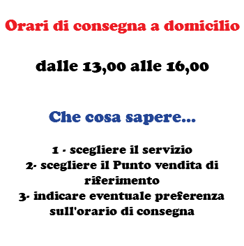  Orari di consegna a domicilio dalle 13,00 alle 16,00 Che cosa sapere... 1 - scegliere il servizio 2- scegliere il Punto vendita di riferimento 3- indicare eventuale preferenza sull'orario di consegna